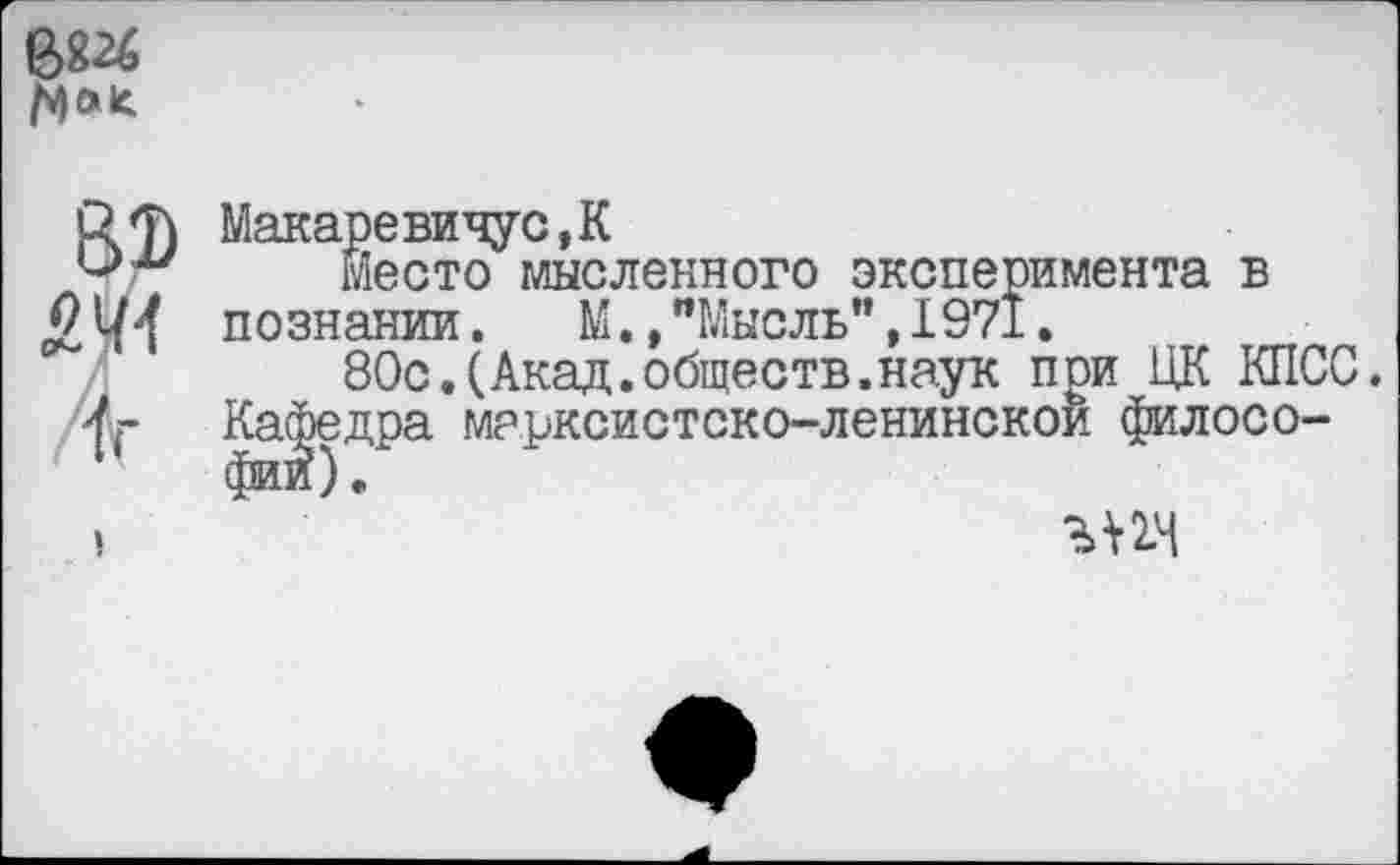 ﻿68«
И«
82) £41
1г
I
Макаревичус,К
Место мысленного эксперимента в познании. М.,"Мысль",1971.
80с.(Акад.обществ.наук при ЦК КПСС.
Кафедра марксистско-ленинской филосо-